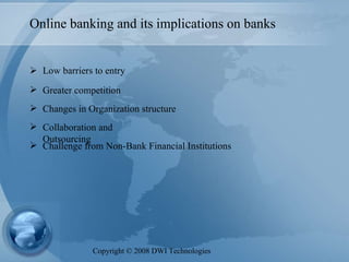 Online banking and its implications on banks Low barriers to entry Greater competition Changes in Organization structure Collaboration and Outsourcing Challenge from Non-Bank Financial Institutions Copyright  ©  2008 DWI Technologies 