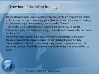 Overview of the online banking Online Banking uses today's computer technology to give people the option of bypassing the time-consuming, paper-based aspects of traditional banking in order to manage finances more quickly and efficiently.  This is why DWI Technologies is offering the possibility to handle transactions with your customers simply, quickly and conveniently per online bank transfer.  Online bank transactions have clear economic and strategic advantages: Quick settlement, increased security for the merchant at a lower rate (compared to credit card transactions) and guaranteed payments since the customer can not refund the transaction once the order was executed by the bank. Copyright  ©  2008 DWI Technologies 