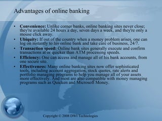 Advantages of online banking Convenience:  Unlike corner banks, online banking sites never close; they're available 24 hours a day, seven days a week, and they're only a mouse click away.  Ubiquity:  If out of the country when a money problem arises, one can log on instantly to his online bank and take care of business, 24/7.  Transaction speed:  Online bank sites generally execute and confirm transactions at or quicker than ATM processing speeds.  Efficiency:  One can access and manage all of his bank accounts, from one secure site.  Effectiveness:  Many online banking sites now offer sophisticated tools, including account aggregation, stock quotes, rate alerts and portfolio managing programs to help you manage all of your assets more effectively. And most are also compatible with money managing programs such as Quicken and Microsoft Money.  Copyright  ©  2008 DWI Technologies 