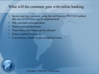 What will the customer gain with online banking Secure and easy payment, using the well known PIN/TAN method (the use of OTP keys can be implemented) SSL-encoded communication Direct control of payment Time-critical payments can be released Direct control of turnovers Convenience, thanks to pre-completed forms Copyright  ©  2008 DWI Technologies 