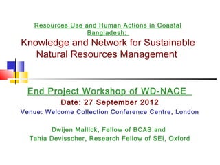 Resources Use and Human Actions in Coastal
                  Bangladesh:
Knowledge and Network for Sustainable
   Natural Resources Management


 End Project Workshop of WD-NACE
           Date: 27 September 2012
Venue: Welcome Collection Conference Centre, London

        Dwijen Mallick, Fellow of BCAS and
  Tahia Devisscher, Research Fellow of SEI, Oxford
 