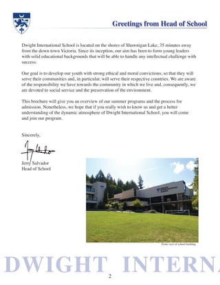 DWIGHT INTERNADWIGHT INTERNA
Dwight International School is located on the shores of Shawnigan Lake, 35 minutes away
from the down town Victoria. Since its inception, our aim has been to form young leaders
with solid educational backgrounds that will be able to handle any intellectual challenge with
success.
Our goal is to develop our youth with strong ethical and moral convictions, so that they will
serve their communities and, in particular, will serve their respective countries. We are aware
of the responsibility we have towards the community in which we live and, consequently, we
are devoted to social service and the preservation of the environment.
This brochure will give you an overview of our summer programs and the process for
admission. Nonetheless, we hope that if you really wish to know us and get a better
understanding of the dynamic atmosphere of Dwight International School, you will come
and join our program.
Sincerely,
Jerry Salvador
Head of School
Greetings from Head of School
Front view of school building
2
 