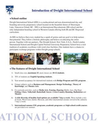 ATIONAL SCHOOLATIONAL SCHOOL
Dwight International School (DIS) is a coeducational and non-denominational day and
boarding university preparatory school located on the beautiful shores of Shawnigan
Lake, Vancouver Island, BC. DIS is an International Baccalaureate (IB) school and the
only independent boarding school in Western Canada offering both IB and BC Dogwood
curriculum.
At DIS we believe that every student has a spark of genius and our goal is to help nurture
that potential. They follow a holistic philosophy and believe in educating the entire
person. Together with our partners, The Dwight School, New York, U.S.A., North London
International School and Dwight Capital Normal University Preparatory School have a rich
tradition of academic excellence with word class facilities. Our students have a chance to
participate exchange programs within Dwight group schools.
Introduction of Dwight International School
The features of Dwight International School
School outline
Small class size,1)	 maximum 15, most classes are 10-12 students.
70% of students are2)	 English Speaking students.
Year around acceptance for international students with3)	 Bridge Program and ESL program.
Unique subjects such as4)	 Business and Management, Design Technology, Theory of
Knowledge, and Theatre Arts.
Co-curricula activities, such as5)	 Media Arts, Fencing, Dancing (Ballet, Jazz, Hip Hop)
Fishing, Chess, Volleyball, Basketball, Soccer, Cross-Country Running, Badminton and
Theatre.
6)	 A wide diversity of healthy food options are available 7 days a week. These include a mix
of Asian, West Coast, Italian, Mexican, and other international cuisines served in the cafeteria
7 days a week.
7)	 International summer ESL programs, academic programs and high school credit courses
are provided over summer.
3
 
