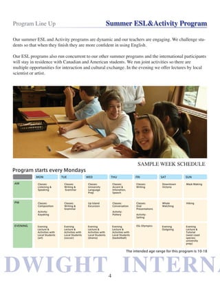 DWIGHT INTERNADWIGHT INTERNA
Program Line Up Summer ESL&Activity Program
Our summer ESL and Activity programs are dynamic and our teachers are engaging. We challenge stu-
dents so that when they finish they are more confident in using English.
Our ESL programs also run concurrent to our other summer programs and the international participants
will stay in residence with Canadian and American students. We run joint activities so there are
multiple opportunities for interaction and cultural exchange. In the evening we offer lectures by local
scientist or artist.
SAMPLE WEEK SCHEDULE
4
 