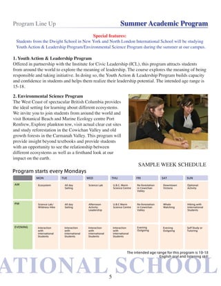 ATIONAL SCHOOLATIONAL SCHOOL
Program Line Up Summer Academic Program
1. Youth Action & Leadership Program
Offered in partnership with the Institute for Civic Leadership (ICL), this program attracts students
from around the world to explore the meaning of leadership. The course explores the meaning of being
responsible and taking initiative. In doing so, the Youth Action & Leadership Program builds capacity
and confidence in students and helps them realize their leadership potential. The intended age range is
15-18.
2. Environmental Science Program
The West Coast of spectacular British Columbia provides
the ideal setting for learning about different ecosystems.
We invite you to join students from around the world and
visit Botanical Beach and Marine Ecology centre Port
Renfrew, Explore plankton tow, visit actual clear cut sites
and study reforestation in the Cowichan Valley and old
growth forests in the Carmanah Valley. This program will
provide insight beyond textbooks and provide students
with an opportunity to see the relationship between
different ecosystems as well as a firsthand look at our
impact on the earth.
SAMPLE WEEK SCHEDULE
Special features:
Students from the Dwight School in New York and North London International School will be studying
Youth Action & Leadership Program/Environmental Science Program during the summer at our campus.
5
 