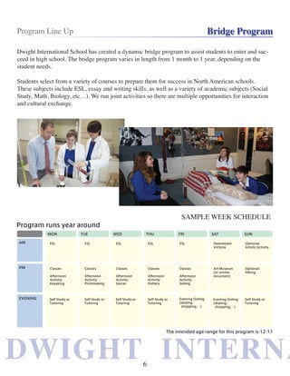 DWIGHT INTERNADWIGHT INTERNA
Program Line Up Bridge Program
Dwight International School has created a dynamic bridge program to assist students to enter and suc-
ceed in high school. The bridge program varies in length from 1 month to 1 year, depending on the
student needs.
Students select from a variety of courses to prepare them for success in North American schools.
These subjects include ESL, essay and writing skills, as well as a variety of academic subjects (Social
Study, Math, Biology, etc…). We run joint activities so there are multiple opportunities for interaction
and cultural exchange.
SAMPLE WEEK SCHEDULE
6
 