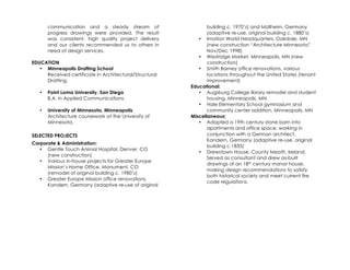 communication and a steady stream of                    building c. 1970’s) and Müllheim, Germany
       progress drawings were provided. The result             (adaptive re-use, original building c. 1880’s)
       was consistent, high quality project delivery       • Imation World Headquarters, Oakdale, MN
       and our clients recommended us to others in             (new construction “Architecture Minnesota”
       need of design services.                                Nov/Dec 1998)
                                                           • Westridge Market, Minneapolis, MN (new
EDUCATION                                                      construction)
   • Minneapolis Drafting School                           • Smith Barney office renovations, various
     Received certificate in Architectural/Structural          locations throughout the United States (tenant
     Drafting.                                                 improvement)
                                                        Educational:
   •   Point Loma University, San Diego                    • Augsburg College library remodel and student
       B.A. in Applied Communications.                         housing, Minneapolis, MN
                                                           • Hale Elementary School gymnasium and
   •   University of Minnesota, Minneapolis                    community center addition, Minneapolis, MN
       Architecture coursework at the University of     Miscellaneous:
       Minnesota.                                          • Adapted a 19th century stone barn into
                                                               apartments and office space, working in
SELECTED PROJECTS                                              conjunction with a German architect,
                                                               Kandern, Germany (adaptive re-use, original
Corporate & Administration:
                                                               building c.1835)
   • Gentle Touch Animal Hospital, Denver, CO
                                                           • Drewstown House, County Meath, Ireland.
      (new construction)
                                                               Served as consultant and drew as-built
   • Various in-house projects for Greater Europe
                                                               drawings of an 18th century manor house,
      Mission’s Home Office, Monument, CO
                                                               making design recommendations to satisfy
      (remodel of original building c. 1980’s)
                                                               both historical society and meet current fire
   • Greater Europe Mission office renovations,
                                                               code regulations.
      Kandern, Germany (adaptive re-use of original
 