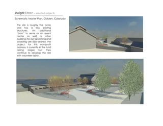 Dwight Eitzen – selected projects
Schematic Master Plan, Golden, Colorado

 The site is roughly five acres
 and has a few existing
 structures.     An      additional
 “barn” to serve as an event
 center as well as other
 buildings for pet grooming and
 boarding are also desired. The
 project, for this non-profit
 business, is currently in the fund
 raising    stages     but     they
 continue to develop the site
 with volunteer labor.
 