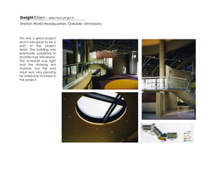 Dwight Eitzen – selected projects
Imation World Headquarters, Oakdale, Minnesota



This was a great project
and it was great to be a
part of the project
team. The building was
eventually published in
Architecture Minnesota.
The schedule was tight
and the drawing sets
massive, but the end
result was very pleasing
for everyone involved in
the project.
 