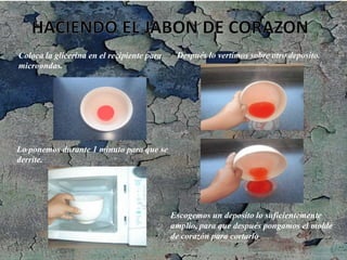 Coloca la glicerina en el recipiente para
microondas.
Lo ponemos durante 1 minuto para que se
derrite.
Después lo vertimos sobre otro deposito.
Escogemos un deposito lo suficientemente
amplio, para que después pongamos el molde
de corazón para cortarlo.
 