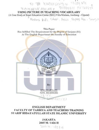 ' -- / ~t C I
USING PICTURE IN TEACHING VOCABULARY
(A Case Study at Sn;iart Education Center (SEC) Villa Mutiara, Jornbang- Ciputat)
.:/
 _1
j-1n - L>>
This Paper
Has fulfilled The Requirement for the Degree of Sarjana (SI)
At The English Department the Faculty of Education
By:
DWIHARTATI
NIM. 0014000382
!
ENGLISH DEPARTMENT
FACULTY OF TARBIYA AND TEACHERS TRAINING
SYARIF HIDAYATULLAH STATE ISLAMIC UNIVERSITY
JAKARTA
2005 MI 1426 H
 