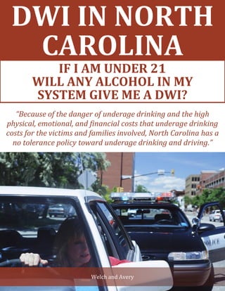 DWI IN NORTH
CAROLINA
IF I AM UNDER 21 WILL ANY
ALCOHOL IN MY SYSTEM GIVE ME A
DWI?
Welch and Avery
“Because of the danger of underage drinking and the high
physical, emotional, and financial costs that underage drinking
costs for the victims and families involved, North Carolina has a
no tolerance policy toward underage drinking and driving.”
IF I AM UNDER 21
WILL ANY ALCOHOL IN MY
SYSTEM GIVE ME A DWI?
 