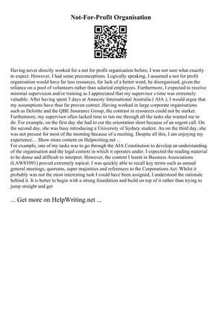 Not-For-Profit Organisation
Having never directly worked for a not for profit organisation before, I was not sure what exactly
to expect. However, I had some preconceptions. Logically speaking, I assumed a not for profit
organisation would have far less resources, for lack of a better word, be disorganised; given the
reliance on a pool of volunteers rather than salaried employees. Furthermore, I expected to receive
minimal supervision and/or training as I appreciated that my supervisor s time was extremely
valuable. After having spent 3 days at Amnesty International Australia ( AIA ), I would argue that
my assumptions have thus far proven correct. Having worked in large corporate organisations
such as Deloitte and the QBE Insurance Group, the contrast in resources could not be starker.
Furthermore, my supervisor often lacked time to run me through all the tasks she wanted me to
do. For example, on the first day she had to cut the orientation short because of an urgent call. On
the second day, she was busy introducing a University of Sydney student. An on the third day, she
was not present for most of the morning because of a meeting. Despite all this, I am enjoying my
experience.... Show more content on Helpwriting.net ...
For example, one of my tasks was to go through the AIA Constitution to develop an understanding
of the organisation and the legal context in which it operates under. I expected the reading material
to be dense and difficult to interpret. However, the content I learnt in Business Associations
(LAWS1091) proved extremely topical. I was quickly able to recall key terms such as annual
general meetings, quorums, super majorities and references to the Corporations Act. Whilst it
probably was not the most interesting task I could have been assigned, I understood the rationale
behind it. It is better to begin with a strong foundation and build on top of it rather than trying to
jump straight and get
... Get more on HelpWriting.net ...
 