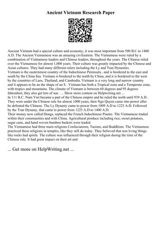 Ancient Vietnam Research Paper
Ancient Vietnam had a special culture and economy, it was most important from 500 B.C to 1400
A.D. The Ancient Vietnamese was an amazing civilization. The Vietnamese were ruled by a
combination of Vietnamese leaders and Chinese leaders, throughout the years. The Chinese ruled
over the Vietnamese for almost 1,000 years. Their culture was greatly impacted by the Chinese and
Asian cultures. They had many different rulers including the Ly and Tran Dynasties.
Vietnam is the easternmost country of the Indochinese Peninsula , and is bordered to the east and
south by the China Sea. Vietnam is bordered to the north by China, and it is bordered to the west
by the countries of Laos, Thailand, and Cambodia. Vietnam is a very long and narrow country
and it appears to be an the shape of an S . Vietnam has both a Tropical zone and a Temperate zone,
with tropics and mountains. The climate of Vietnam is between 68 degrees and 95 degrees
fahrenheit, they also get lots of sun . ... Show more content on Helpwriting.net ...
In 111 B.C. Nam Viet became a part of the Chinese empire and he ruled the north until 939 A.D .
They were under the Chinese rule for almost 1000 years, then Ngo Quyen came into power after
he defeated the Chinese. The Ly Dynasty came to power from 1009 A.D to 1225 A.D. Followed
by the Tran Dynasty, that came to power from 1225 A.D to 1400 A.D.
Their money now called Dongs, replaced the French Indochinese Piastre. The Vietnamese traded
within their communities and with China. Agricultural produce including rice, sweet potatoes,
sugar cane, and hand woven bamboo baskets were traded.
The Vietnamese had three main religions Confucianism, Taoism, and Buddhism. The Vietnamese
practiced these religions in temples, like they still do today. They believed that non living things
like rocks had spirits. The culture was influenced through their religion during the time of the
Chinese rule. It had great impact on their art and
... Get more on HelpWriting.net ...
 