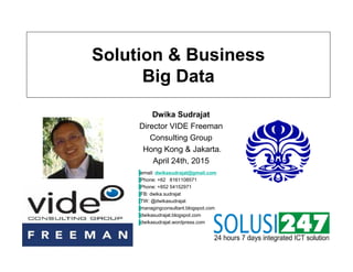 Solution & Business
Big Data
Dwika Sudrajat
Director VIDE Freeman
Consulting Group
Hong Kong & Jakarta.
April 24th, 2015
▐email: dwikasudrajat@gmail.com
▐Phone: +62 8161108571
▐Phone: +852 54152971
▐FB: dwika.sudrajat
▐TW: @dwikasudrajat
▐managingconsultant.blogspot.com
▐dwikasudrajat.blogspot.com
▐dwikasudrajat.wordpress.com
 