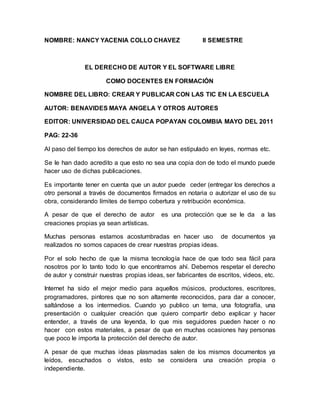 NOMBRE: NANCY YACENIA COLLO CHAVEZ II SEMESTRE
EL DERECHO DE AUTOR Y EL SOFTWARE LIBRE
COMO DOCENTES EN FORMACIÓN
NOMBRE DEL LIBRO: CREAR Y PUBLICAR CON LAS TIC EN LA ESCUELA
AUTOR: BENAVIDES MAYA ANGELA Y OTROS AUTORES
EDITOR: UNIVERSIDAD DEL CAUCA POPAYAN COLOMBIA MAYO DEL 2011
PAG: 22-36
Al paso del tiempo los derechos de autor se han estipulado en leyes, normas etc.
Se le han dado acredito a que esto no sea una copia don de todo el mundo puede
hacer uso de dichas publicaciones.
Es importante tener en cuenta que un autor puede ceder (entregar los derechos a
otro personal a través de documentos firmados en notaria o autorizar el uso de su
obra, considerando límites de tiempo cobertura y retribución económica.
A pesar de que el derecho de autor es una protección que se le da a las
creaciones propias ya sean artísticas.
Muchas personas estamos acostumbradas en hacer uso de documentos ya
realizados no somos capaces de crear nuestras propias ideas.
Por el solo hecho de que la misma tecnología hace de que todo sea fácil para
nosotros por lo tanto todo lo que encontramos ahí. Debemos respetar el derecho
de autor y construir nuestras propias ideas, ser fabricantes de escritos, videos, etc.
Internet ha sido el mejor medio para aquellos músicos, productores, escritores,
programadores, pintores que no son altamente reconocidos, para dar a conocer,
saltándose a los intermedios. Cuando yo publico un tema, una fotografía, una
presentación o cualquier creación que quiero compartir debo explicar y hacer
entender, a través de una leyenda, lo que mis seguidores pueden hacer o no
hacer con estos materiales, a pesar de que en muchas ocasiones hay personas
que poco le importa la protección del derecho de autor.
A pesar de que muchas ideas plasmadas salen de los mismos documentos ya
leídos, escuchados o vistos, esto se considera una creación propia o
independiente.
 