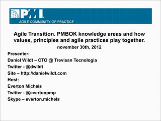 Agile Transition. PMBOK knowledge areas and how
  values, principles and agile practices play together.
                      november 30th, 2012
Presenter:
Daniel Wildt – CTO @ Trevisan Tecnologia
Twitter - @dwildt
Site – http://danielwildt.com
Host:
Everton Michels
Twitter - @evertonpmp
Skype – everton.michels
 