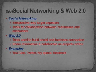  Social Networking
   Inexpensive way to get exposure
   Tools for collaboration between businesses and
    consumers
 Web 2.0
   Tools used to build social and business connection
   Share information & collaborate on projects online
 Examples
   YouTube, Twitter, My space, facebook
 
