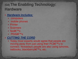  Hardware includes:
      computers
      mobile phones
     Printer
     Scanners
     faxâ€™s
      PDAâ€™s
 CUTTING THE CORD
   Today most experts would agree that people are
      moving away from just using their PCâ€™s to
      connect. Nowadays people are also using Iphones,
      netbooks, blackberryâ€™s, etc.
 