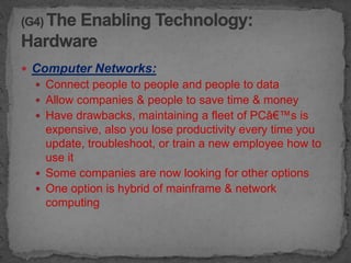  Computer Networks:
   Connect people to people and people to data
   Allow companies & people to save time & money
   Have drawbacks, maintaining a fleet of PCâ€™s is
    expensive, also you lose productivity every time you
    update, troubleshoot, or train a new employee how to
    use it
   Some companies are now looking for other options
   One option is hybrid of mainframe & network
    computing
 