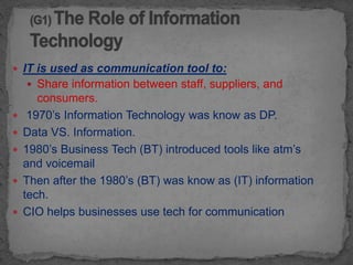  IT is used as communication tool to:
     Share information between staff, suppliers, and
       consumers.
    1970’s Information Technology was know as DP.
   Data VS. Information.
   1980’s Business Tech (BT) introduced tools like atm’s
    and voicemail
   Then after the 1980’s (BT) was know as (IT) information
    tech.
   CIO helps businesses use tech for communication
 