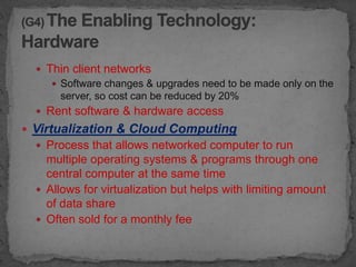 Thin client networks
      Software changes & upgrades need to be made only on the
       server, so cost can be reduced by 20%
   Rent software & hardware access
 Virtualization & Cloud Computing
   Process that allows networked computer to run
    multiple operating systems & programs through one
    central computer at the same time
   Allows for virtualization but helps with limiting amount
    of data share
   Often sold for a monthly fee
 