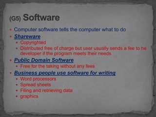  Computer software tells the computer what to do
 Shareware
   Copyrighted
   Distributed free of charge but user usually sends a fee to he
      developer if the program meets their needs
 Public Domain Software
   Free for the taking without any fees
 Business people use software for writing
     Word processors
     Spread sheets
     Filing and retrieving data
     graphics
 