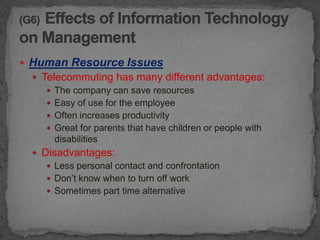  Human Resource Issues
   Telecommuting has many different advantages:
      The company can save resources
      Easy of use for the employee
      Often increases productivity
      Great for parents that have children or people with
       disabilities
   Disadvantages:
      Less personal contact and confrontation
      Don’t know when to turn off work
      Sometimes part time alternative
 