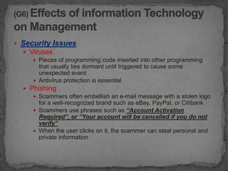  Security Issues
   Viruses
      Pieces of programming code inserted into other programming
       that usually lies dormant until triggered to cause some
       unexpected event
      Antivirus protection is essential
   Phishing
      Scammers often embellish an e-mail message with a stolen logo
       for a well-recognized brand such as eBay, PayPal, or Citibank
      Scammers use phrases such as “Account Activation
       Required”, or “Your account will be cancelled if you do not
       verify”
      When the user clicks on it, the scammer can steal personal and
       private information
 