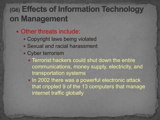  Other threats include:
   Copyright laws being violated
   Sexual and racial harassment
   Cyber terrorism
     Terrorist hackers could shut down the entire
      communications, money supply, electricity, and
      transportation systems
     In 2002 there was a powerful electronic attack
      that crippled 9 of the 13 computers that manage
      internet traffic globally
 