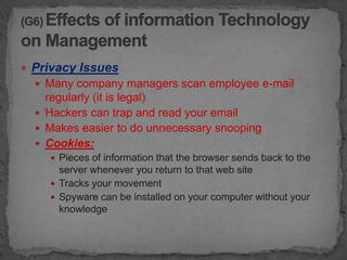  Privacy Issues
   Many company managers scan employee e-mail
    regularly (it is legal)
   Hackers can trap and read your email
   Makes easier to do unnecessary snooping
   Cookies:
     Pieces of information that the browser sends back to the
      server whenever you return to that web site
     Tracks your movement
     Spyware can be installed on your computer without your
      knowledge
 