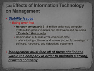  Stability Issues
   Being error free
      Hershey company’s $115 million dollar new computer
       system disrupted shipments one Halloween and caused a
       12% deficit that quarter
      Combination of human error, computer error,
       malfunctioning software, and an overly complex marriage of
       software, hardware, and networking equipment


 Management must face all of these challenges
 within the company in order to maintain a strong,
 growing company
 