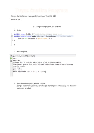 Nama : Dwi Mohamad Irwansyah [15] dan Kevin Vanaith J. [22]

Kelas : X RPL 1



                             3.2 Menganalisa program Java pertama

    1. Script




    2. Hasil Program




    3. Hasil Analisa IPO (Input, Proses, Output)
       Dengan Statement System.out.prinln dapat menampilkan tulisan yang ada di dalam
       statement tersebut.
 