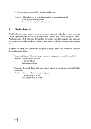 10
D. Premis minornya mengingkari bagian konsekuennya.
Contoh: Bila mahasiswa turun ke jalanan, pihak penguasa akan gelisah
Pihak penguasa tidak gelisah.
Jadi mahasiswa tidak turun ke jalanan.
3. Silogisme Disjungtif
Adalah silogisme yang premis mayornya keputusan disjungtif sedangkan premis minornya
kategorik yang mengakui atau mengingkari salah satu alternatif yang disebut oleh premis mayor.
Adapun menurut KBBI silogisme disjungtif ini merupakan penarikan simpulan atau keputusan
berdasarkan beberapa kemungkinan kebenaran pernyataan, tetapi hanya salah satu pernyataan yg
benar.
Silogisme ini terdiri dari dua macam: silogisme disjungtif dalam arti sempit dan silogisme
disjungtif dalam arti luas.
 Silogisme disjungtif dalam arti sempit mayornya mempunyai alternatif kontradiktif.
Contoh: la lulus atau tidak lulus.
Ternyata ia lulus.
la bukan tidak lulus.
 Silogisme disjungtif dalam arti luas premis mayomya mempunyai alternatif bukan
kontradiktif.
Contoh: Hasan berada di rumah atau di pasar.
Ternyata tidak di rumah.
Jadi Hasan berada di pasar.
 