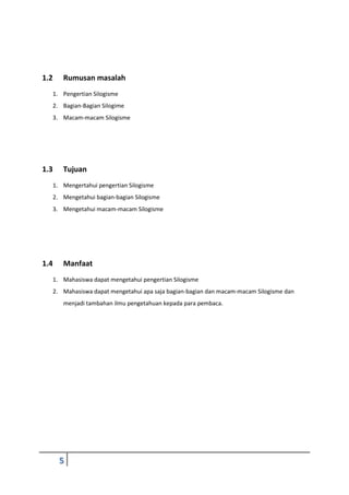 5
1.2 Rumusan masalah
1. Pengertian Silogisme
2. Bagian-Bagian Silogime
3. Macam-macam Silogisme
1.3 Tujuan
1. Mengertahui pengertian Silogisme
2. Mengetahui bagian-bagian Silogisme
3. Mengetahui macam-macam Silogisme
1.4 Manfaat
1. Mahasiswa dapat mengetahui pengertian Silogisme
2. Mahasiswa dapat mengetahui apa saja bagian-bagian dan macam-macam Silogisme dan
menjadi tambahan ilmu pengetahuan kepada para pembaca.
 