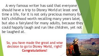 A very famous writer has said that everyone
should have a trip to Disney World at least one
time a life, for it is not only precious memory for
kid’s childhood worth recalling many years later,
but also a fairyland for many adults, because they
could happily laugh and run like children, yet not
be laughed at.
So, you have made the great and wise
decision to go to Disney World, right?
Congratulations!
 