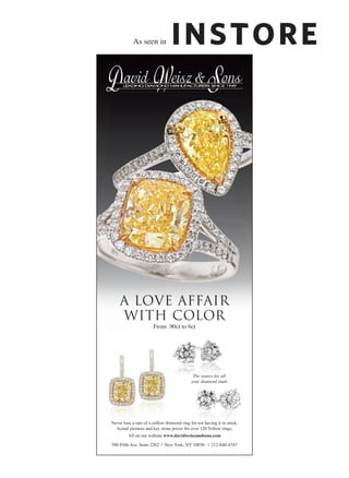 As seen in




    A LOVE AFFAIR
    WITH COLOR
                       From .90ct to 6ct




                                             The source for all
                                            your diamond studs




Never lose a sale of a yellow diamond ring for not having it in stock.
  Actual pictures and key stone prices for over 120 Yellow rings,
         All on our website www.davidweiszandsons.com

580 Fifth Ave. Suite 2202 | New York, NY 10036 | 212-840-4747
 