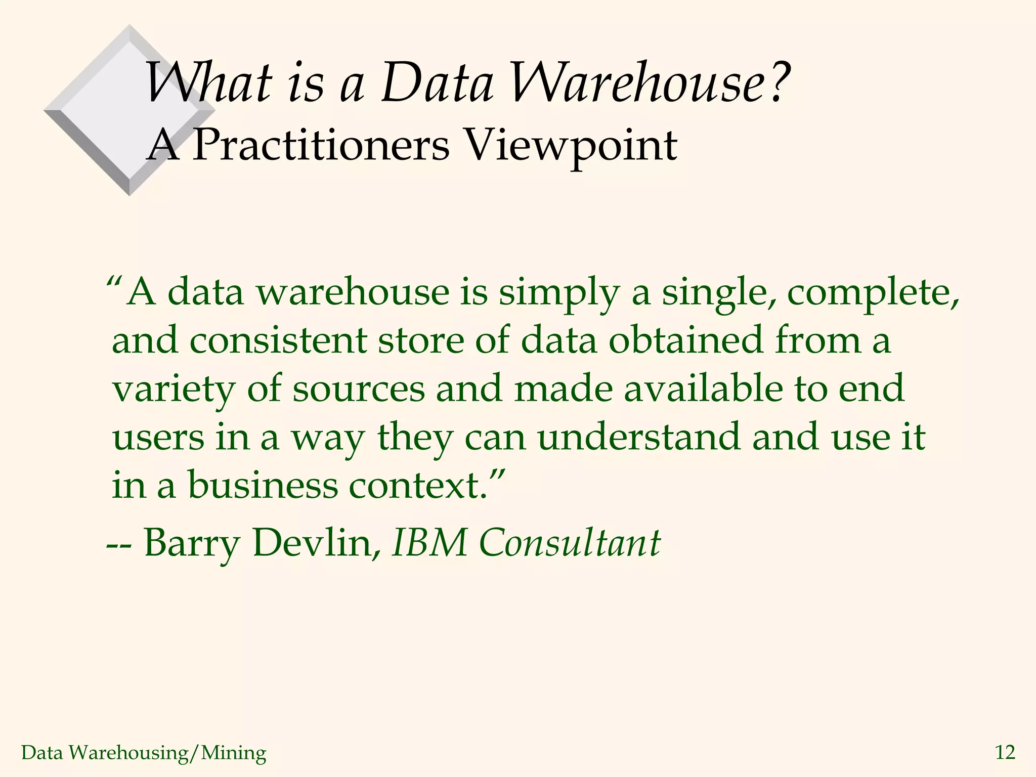 Data Warehousing/Mining 12
What is a Data Warehouse?
A Practitioners Viewpoint
“A data warehouse is simply a single, complete,
and consistent store of data obtained from a
variety of sources and made available to end
users in a way they can understand and use it
in a business context.”
-- Barry Devlin, IBM Consultant
 
