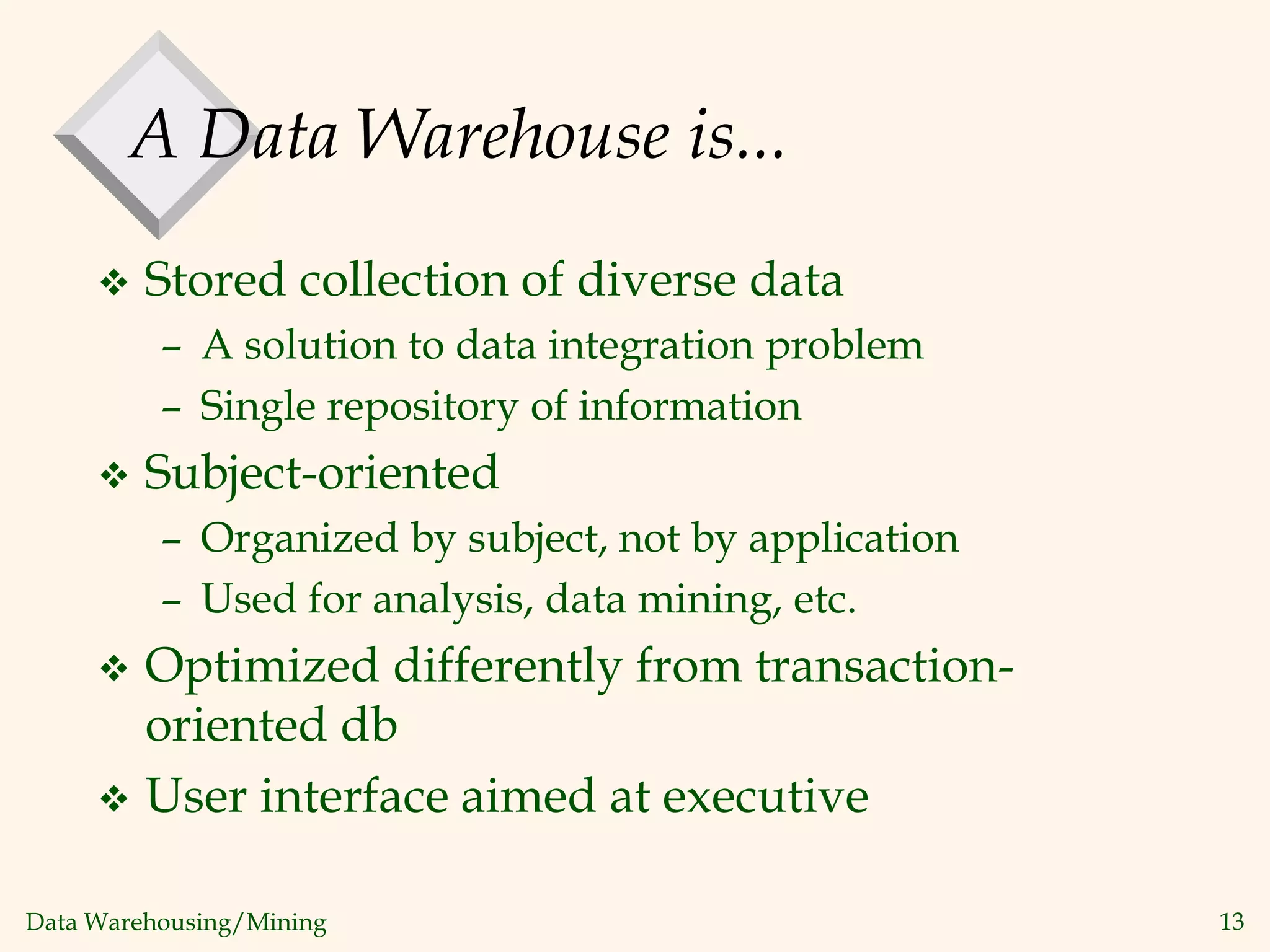 Data Warehousing/Mining 13
A Data Warehouse is...
 Stored collection of diverse data
– A solution to data integration problem
– Single repository of information
 Subject-oriented
– Organized by subject, not by application
– Used for analysis, data mining, etc.
 Optimized differently from transaction-
oriented db
 User interface aimed at executive
 