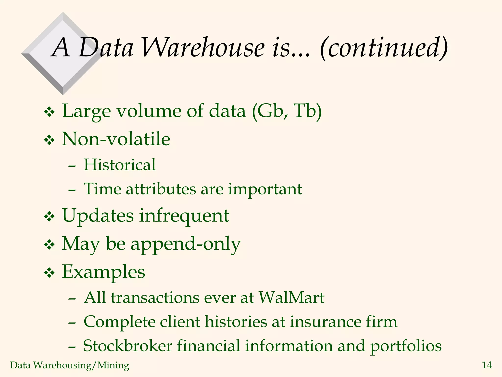 Data Warehousing/Mining 14
A Data Warehouse is... (continued)
 Large volume of data (Gb, Tb)
 Non-volatile
– Historical
– Time attributes are important
 Updates infrequent
 May be append-only
 Examples
– All transactions ever at WalMart
– Complete client histories at insurance firm
– Stockbroker financial information and portfolios
 