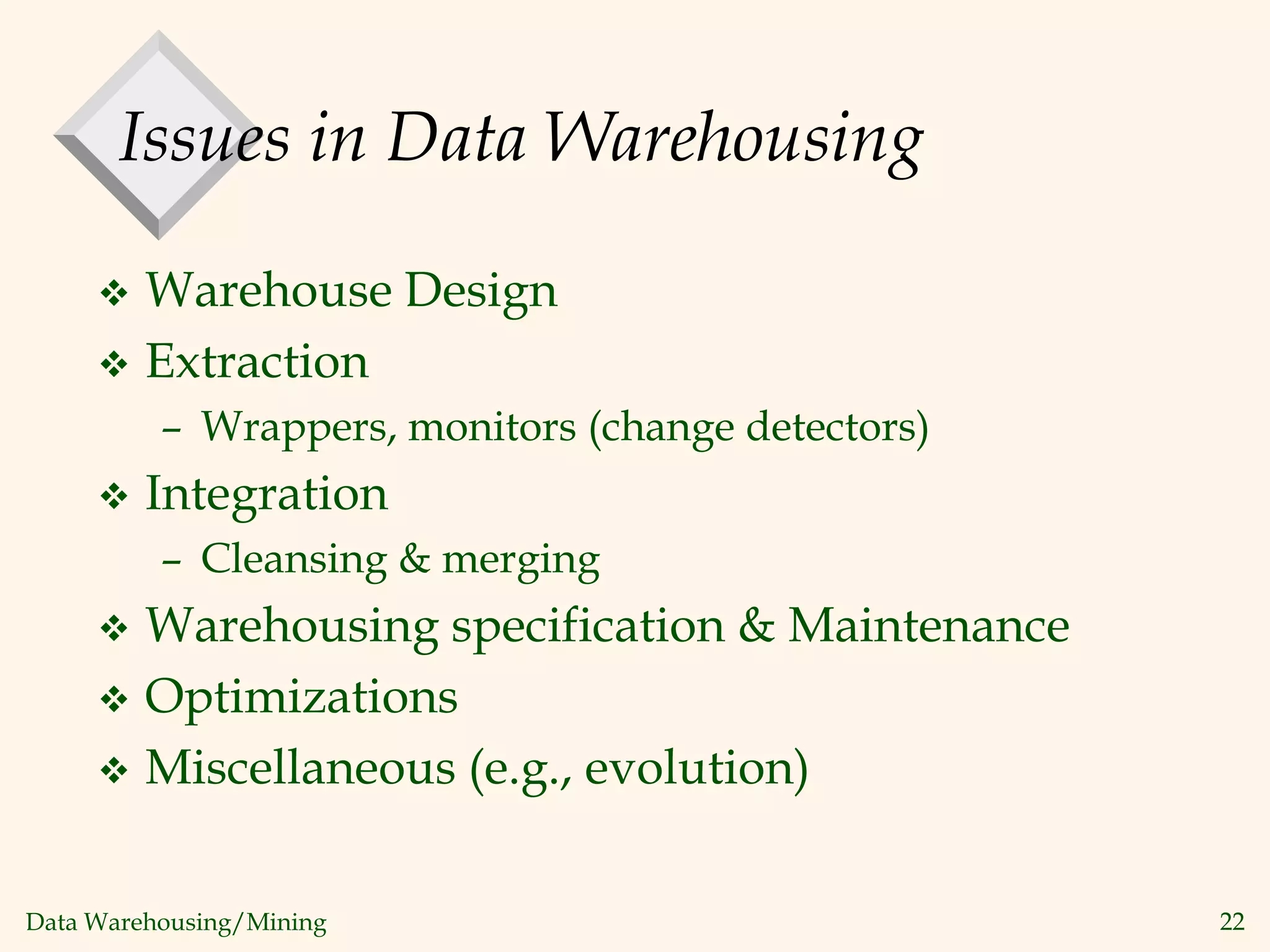 Data Warehousing/Mining 22
Issues in Data Warehousing
 Warehouse Design
 Extraction
– Wrappers, monitors (change detectors)
 Integration
– Cleansing & merging
 Warehousing specification & Maintenance
 Optimizations
 Miscellaneous (e.g., evolution)
 