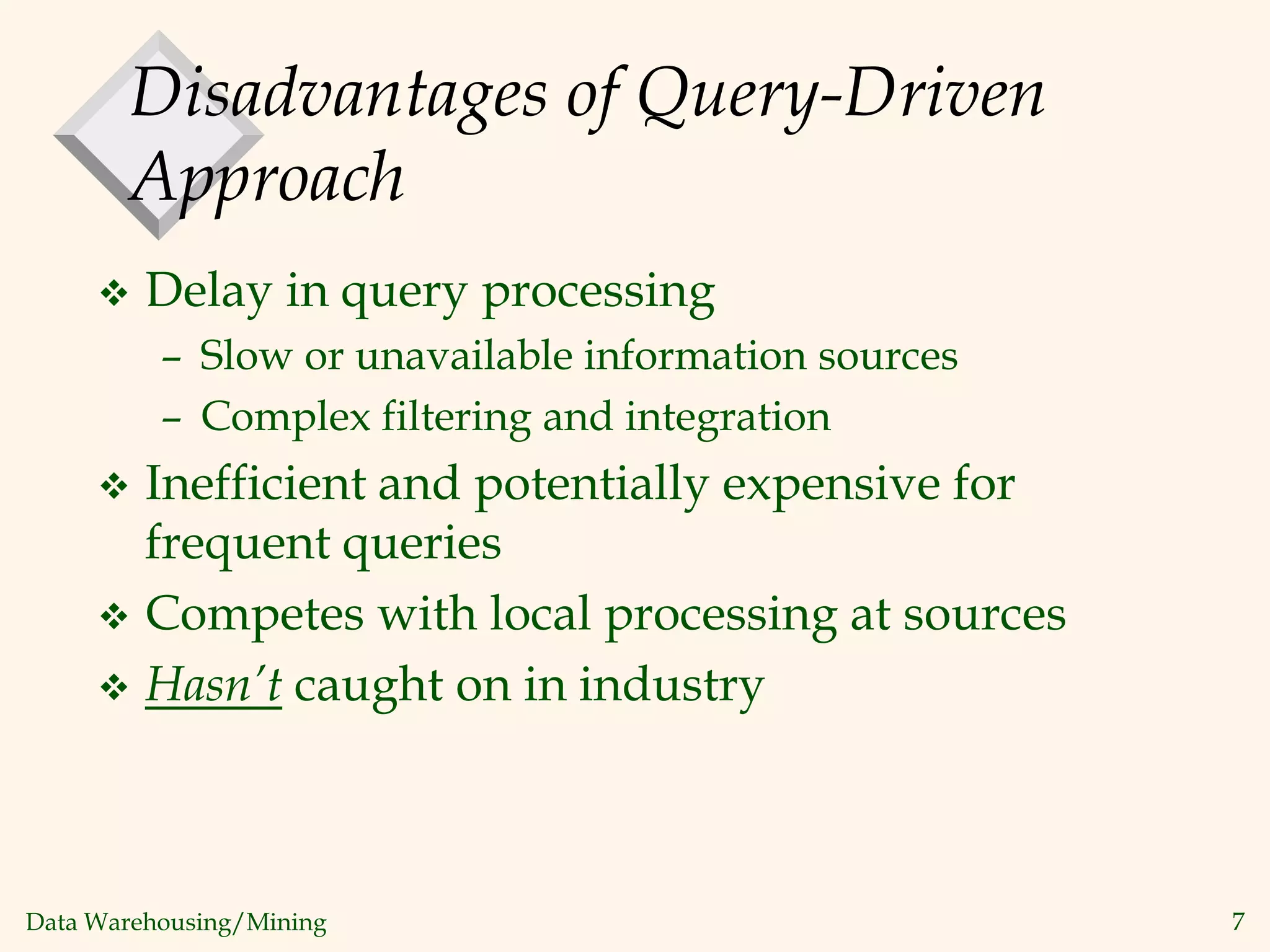 Data Warehousing/Mining 7
Disadvantages of Query-Driven
Approach
 Delay in query processing
– Slow or unavailable information sources
– Complex filtering and integration
 Inefficient and potentially expensive for
frequent queries
 Competes with local processing at sources
 Hasn’t caught on in industry
 
