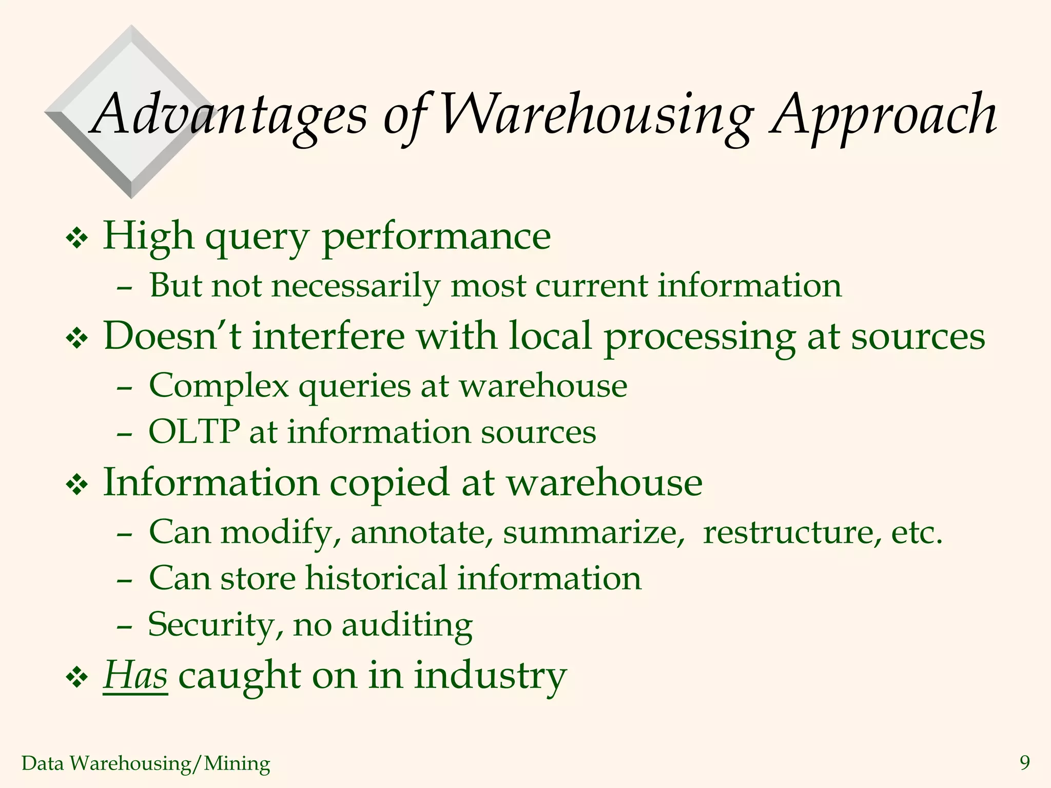 Data Warehousing/Mining 9
Advantages of Warehousing Approach
 High query performance
– But not necessarily most current information
 Doesn’t interfere with local processing at sources
– Complex queries at warehouse
– OLTP at information sources
 Information copied at warehouse
– Can modify, annotate, summarize, restructure, etc.
– Can store historical information
– Security, no auditing
 Has caught on in industry
 