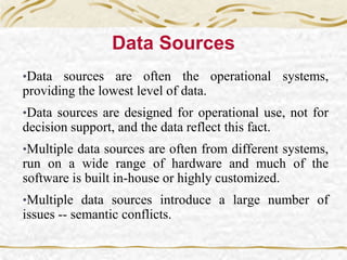 Data Sources
•Data sources are often the operational systems,
providing the lowest level of data.
•Data sources are designed for operational use, not for
decision support, and the data reflect this fact.
•Multiple data sources are often from different systems,
run on a wide range of hardware and much of the
software is built in-house or highly customized.
•Multiple data sources introduce a large number of
issues -- semantic conflicts.
 