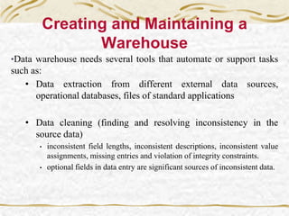 Creating and Maintaining a
Warehouse
•Data warehouse needs several tools that automate or support tasks
such as:
• Data extraction from different external data sources,
operational databases, files of standard applications
• Data cleaning (finding and resolving inconsistency in the
source data)
• inconsistent field lengths, inconsistent descriptions, inconsistent value
assignments, missing entries and violation of integrity constraints.
• optional fields in data entry are significant sources of inconsistent data.
 