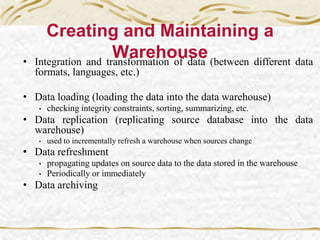 • Integration and transformation of data (between different data
formats, languages, etc.)
• Data loading (loading the data into the data warehouse)
• checking integrity constraints, sorting, summarizing, etc.
• Data replication (replicating source database into the data
warehouse)
• used to incrementally refresh a warehouse when sources change
• Data refreshment
• propagating updates on source data to the data stored in the warehouse
• Periodically or immediately
• Data archiving
Creating and Maintaining a
Warehouse
 