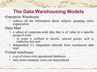The Data Warehousing Models
•Enterprise Warehouse
• collects all the information about subjects spanning entire
organization
•Data Mart
• a subset of corporate-wide data that is of value to a specific
group of users
• its scope is confined to specific, selected groups, such as
marketing data mart
• Independent Vs. Dependent (directly from warehouse) data
mart
•Virtual warehouse
• a set of views over operational databases
• only some summary views are materialized
 