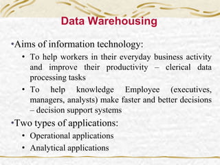 Data Warehousing
•Aims of information technology:
• To help workers in their everyday business activity
and improve their productivity – clerical data
processing tasks
• To help knowledge Employee (executives,
managers, analysts) make faster and better decisions
– decision support systems
•Two types of applications:
• Operational applications
• Analytical applications
 