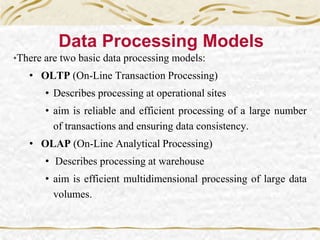 Data Processing Models
•There are two basic data processing models:
• OLTP (On-Line Transaction Processing)
• Describes processing at operational sites
• aim is reliable and efficient processing of a large number
of transactions and ensuring data consistency.
• OLAP (On-Line Analytical Processing)
• Describes processing at warehouse
• aim is efficient multidimensional processing of large data
volumes.
 