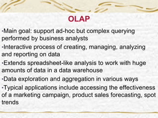 OLAP
•Main goal: support ad-hoc but complex querying
performed by business analysts
•Interactive process of creating, managing, analyzing
and reporting on data
•Extends spreadsheet-like analysis to work with huge
amounts of data in a data warehouse
•Data exploration and aggregation in various ways
•Typical applications include accessing the effectiveness
of a marketing campaign, product sales forecasting, spot
trends
 